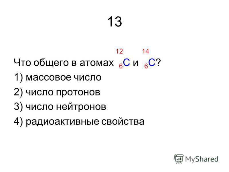 13 12 14 Что общего в атомах 6 С и 6 С? 1) массовое число 2) число протонов 3) число нейтронов 4) радиоактивные свойства