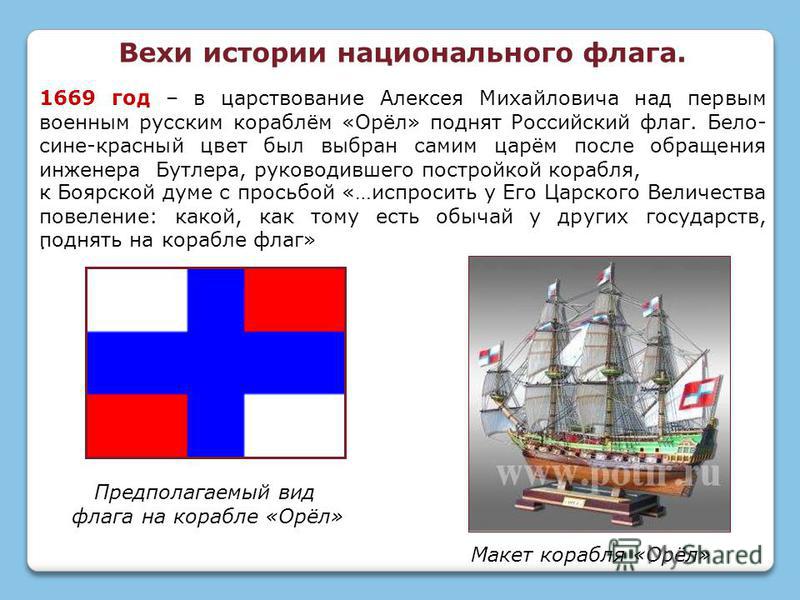 1669 год – в царствование Алексея Михайловича над первым военным русским кораблём «Орёл» поднят Российский флаг. Бело- сине-красный цвет был выбран самим царём после обращения инженера Бутлера, руководившего постройкой корабля,. к Боярской думе с про
