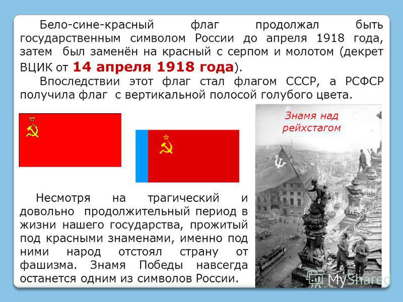 Бело-сине-красный флаг продолжал быть государственным символом России до апреля 1918 года, затем был заменён на красный с серпом и молотом (декрет ВЦИК от 14 апреля 1918 года ). Впоследствии этот флаг стал флагом СССР, а РСФСР получила флаг с вертика