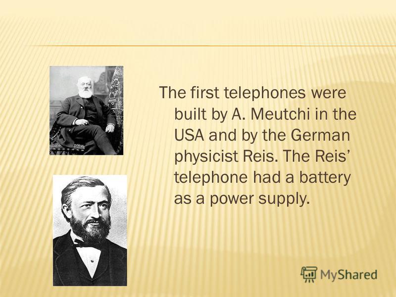 The first telephones were built by A. Meutchi in the USA and by the German physicist Reis. The Reis telephone had a battery as a power supply.