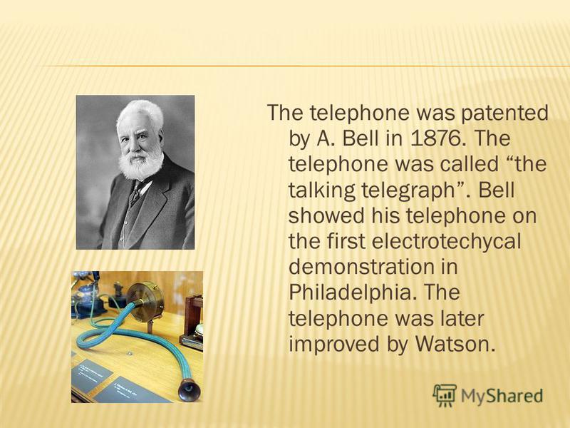 The telephone was patented by A. Bell in 1876. The telephone was called the talking telegraph. Bell showed his telephone on the first electrotechycal demonstration in Philadelphia. The telephone was later improved by Watson.