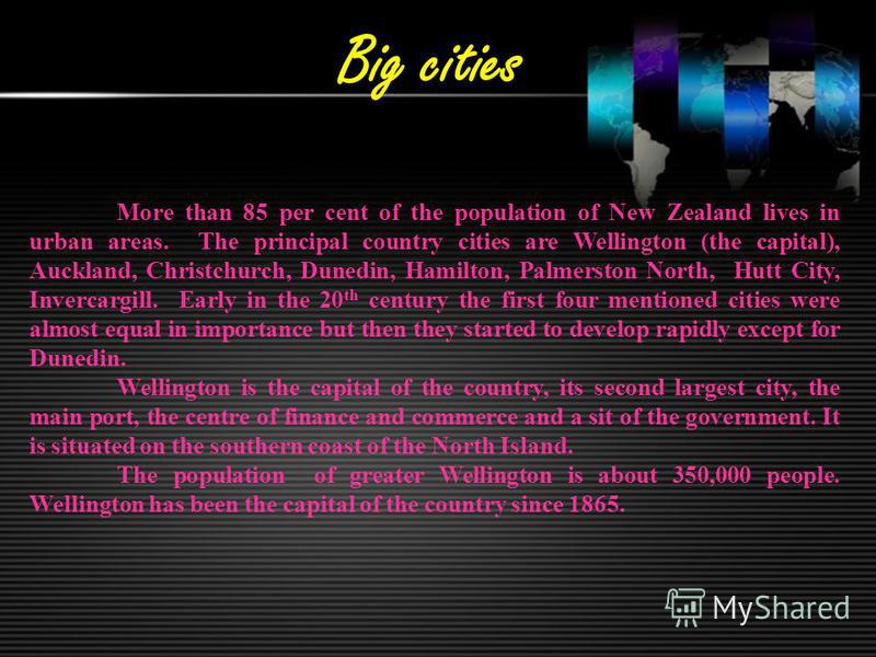 Big cities More than 85 per cent of the population of New Zealand lives in urban areas. The principal country cities are Wellington (the capital), Auckland, Christchurch, Dunedin, Hamilton, Palmerston North, Hutt City, Invercargill. Early in the 20 t