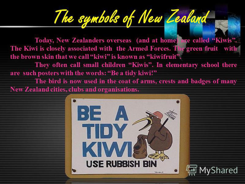 The symbols of New Zealand Today, New Zealanders overseas (and at home) are called Kiwis. The Kiwi is closely associated with the Armed Forces. The green fruit with the brown skin that we call kiwi is known as kiwifruit. They often call small childre