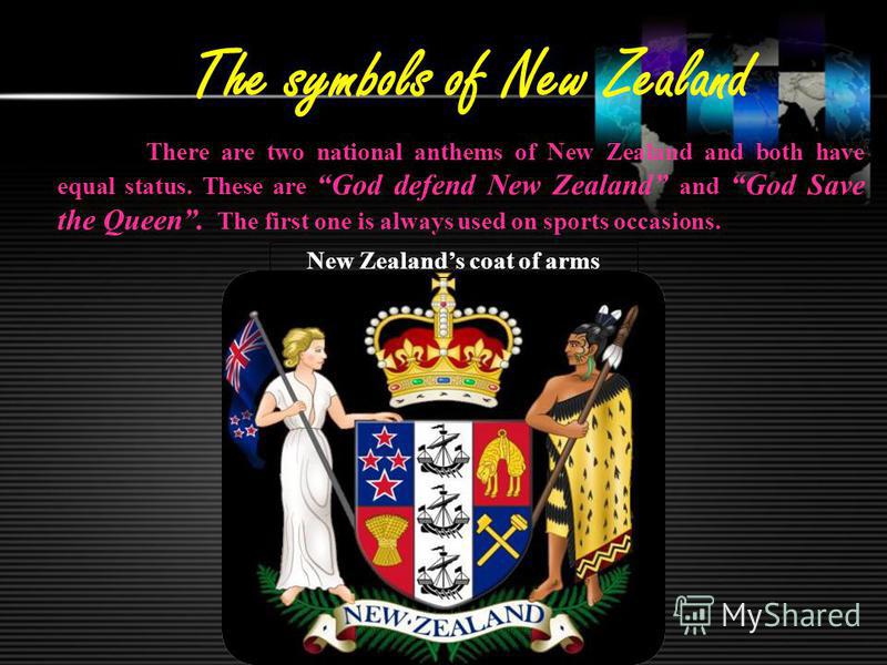 The symbols of New Zealand There are two national anthems of New Zealand and both have equal status. These are God defend New Zealand and God Save the Queen. The first one is always used on sports occasions. New Zealands coat of arms