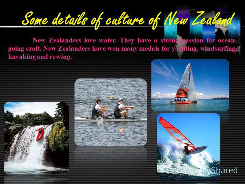Some details of culture of New Zealand New Zealanders love water. They have a strong passion for ocean- going craft. New Zealanders have won many medals for yachting, windsurfing, kayaking and rowing.