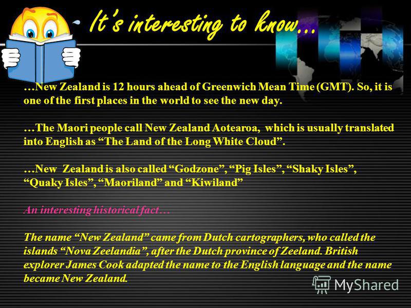 Its interesting to know… …New Zealand is 12 hours ahead of Greenwich Mean Time (GMT). So, it is one of the first places in the world to see the new day. …The Maori people call New Zealand Aotearoa, which is usually translated into English as The Land