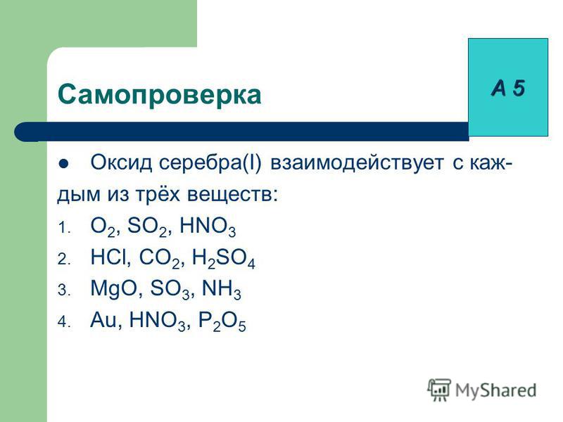 Самопроверка Оксид серебра(I) взаимодействует с каж- дым из трёх веществ: 1. O 2, SO 2, HNO 3 2. HCl, CO 2, H 2 SO 4 3. MgO, SO 3, NH 3 4. Au, HNO 3, P 2 O 5 А 5