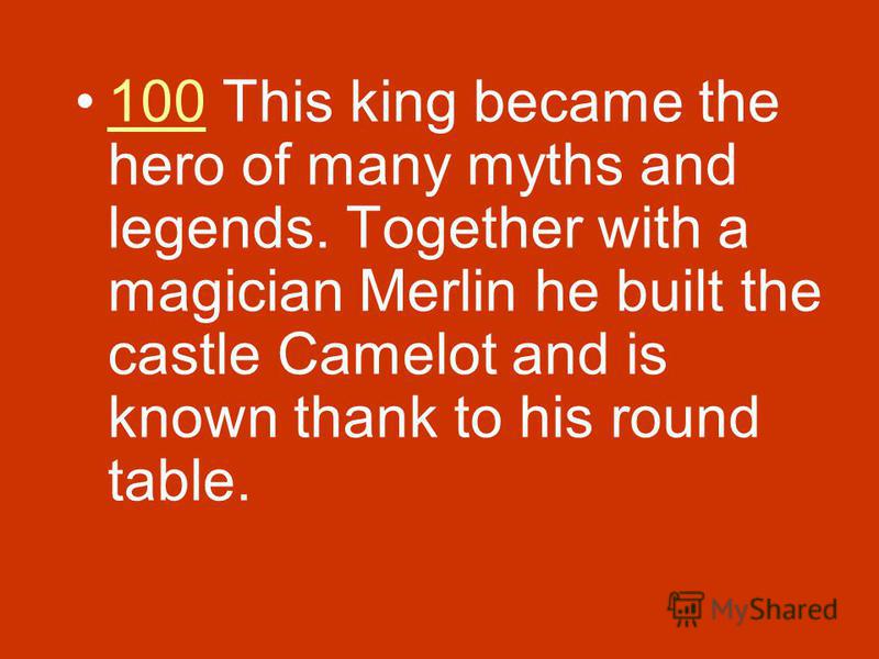 100 This king became the hero of many myths and legends. Together with a magician Merlin he built the castle Camelot and is known thank to his round table.100