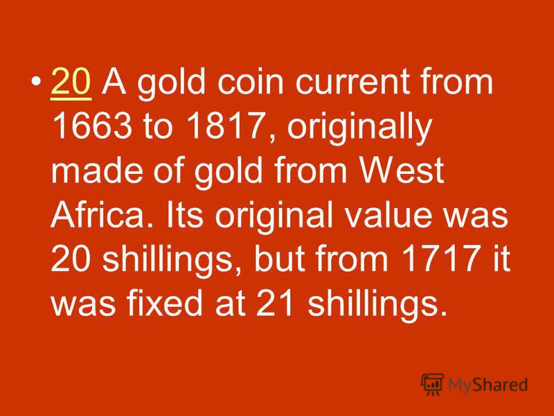 20 A gold coin current from 1663 to 1817, originally made of gold from West Africa. Its original value was 20 shillings, but from 1717 it was fixed at 21 shillings.20
