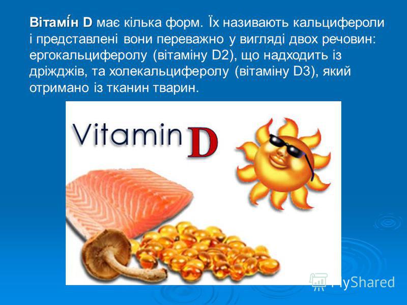 Вітамі́н D Вітамі́н D має кілька форм. Їх називають кальцифероли і представлені вони переважно у вигляді двох речовин: ергокальциферолу (вітаміну D2), що надходить із дріжджів, та холекальциферолу (вітаміну D3), який отримано із тканин тварин.