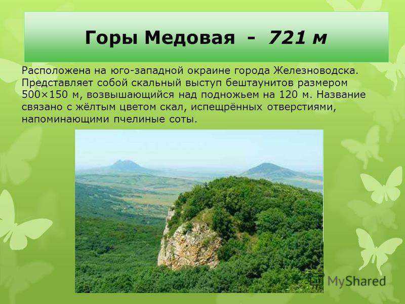 Горы Медовая - 721 м Расположена на юго-западной окраине города Железноводска. Представляет собой скальный выступ бештаунитов размером 500×150 м, возвышающийся над подножьем на 120 м. Название связано с жёлтым цветом скал, испещрённых отверстиями, на