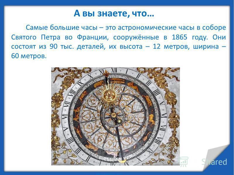 А вы знаете, что… Самые большие часы – это астрономические часы в соборе Святого Петра во Франции, сооружённые в 1865 году. Они состоят из 90 тыс. деталей, их высота – 12 метров, ширина – 60 метров.