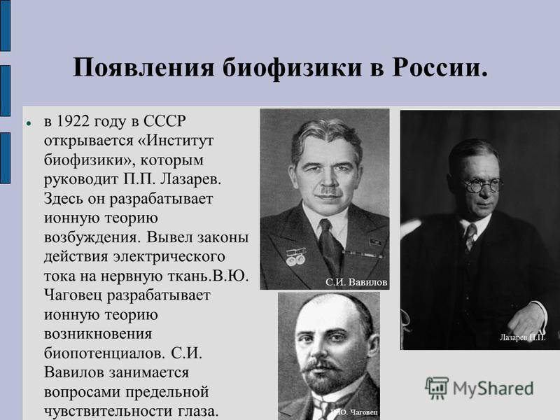 Появления биофизики в России. в 1922 году в СССР открывается «Институт биофизики», которым руководит П.П. Лазарев. Здесь он разрабатывает ионную теорию возбуждения. Вывел законы действия электрического тока на нервную ткань.В.Ю. Чаговец разрабатывает