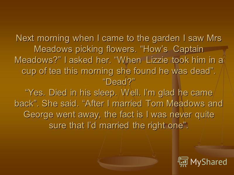 Next morning when I came to the garden I saw Mrs Meadows picking flowers. Hows Captain Meadows? I asked her. When Lizzie took him in a cup of tea this morning she found he was dead. Dead? Yes. Died in his sleep. Well. Im glad he came back. She said. 