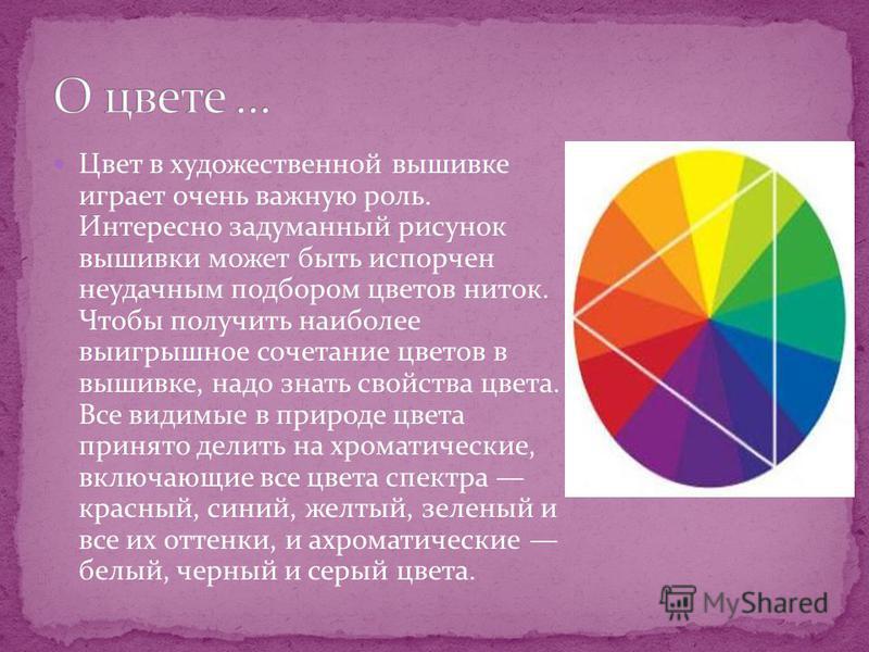 Цвет в художественной вышивке играет очень важную роль. Интересно задуманный рисунок вышивки может быть испорчен неудачным подбором цветов ниток. Чтобы получить наиболее выигрышное сочетание цветов в вышивке, надо знать свойства цвета. Все видимые в 