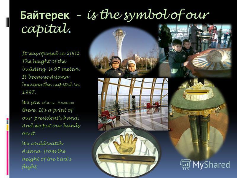 Байтерек - is the symbol of our capital. It was opened in 2002. The height of the building is 97 meters. It because Astana became the capital in 1997. We saw «Аялы - Алакан» there. Its a print of our presidents hand. And we put our hands on it. We co