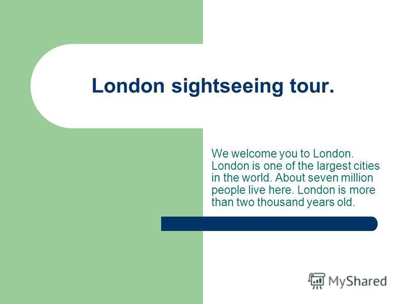London sightseeing tour. We welcome you to London. London is one of the largest cities in the world. About seven million people live here. London is more than two thousand years old.