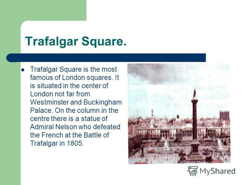 Trafalgar Square. Trafalgar Square is the most famous of London squares. It is situated in the center of London not far from Westminster and Buckingham Palace. On the column in the centre there is a statue of Admiral Nelson who defeated the French at