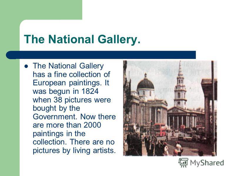The National Gallery. The National Gallery has a fine collection of European paintings. It was begun in 1824 when 38 pictures were bought by the Government. Now there are more than 2000 paintings in the collection. There are no pictures by living art