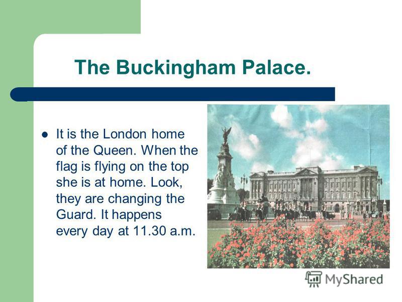 The Buckingham Palace. It is the London home of the Queen. When the flag is flying on the top she is at home. Look, they are changing the Guard. It happens every day at 11.30 a.m.