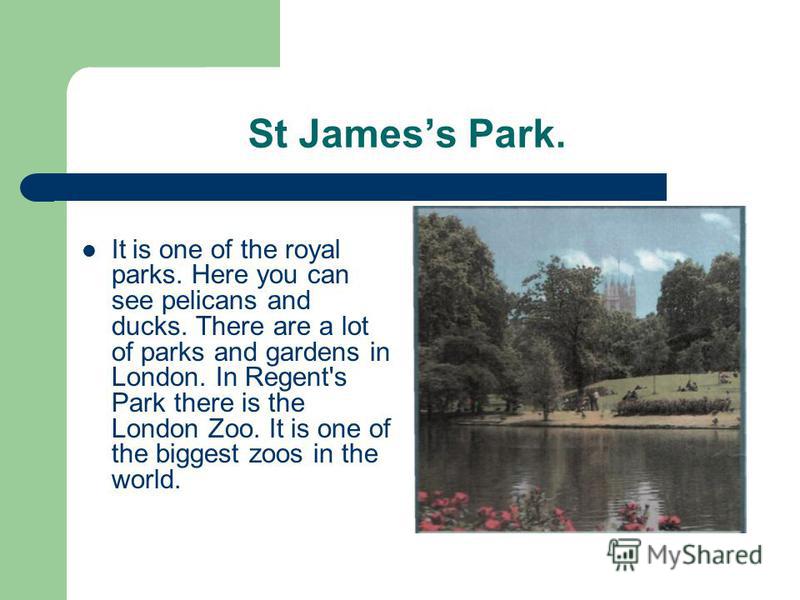 St Jamess Park. It is one of the royal parks. Here you can see pelicans and ducks. There are a lot of parks and gardens in London. In Regent's Park there is the London Zoo. It is one of the biggest zoos in the world.