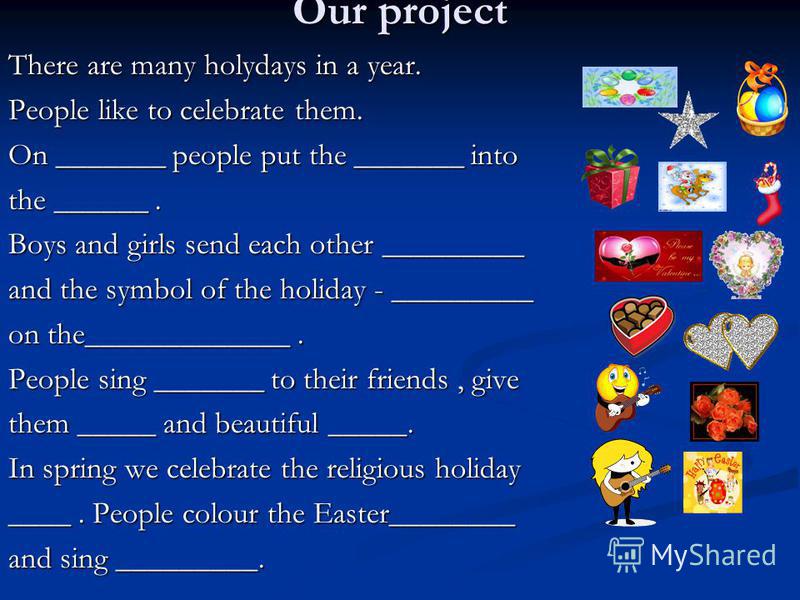 Our project There are many holydays in a year. People like to celebrate them. On _______ people put the _______ into the ______. Boys and girls send each other _________ and the symbol of the holiday - _________ on the_____________. People sing _____