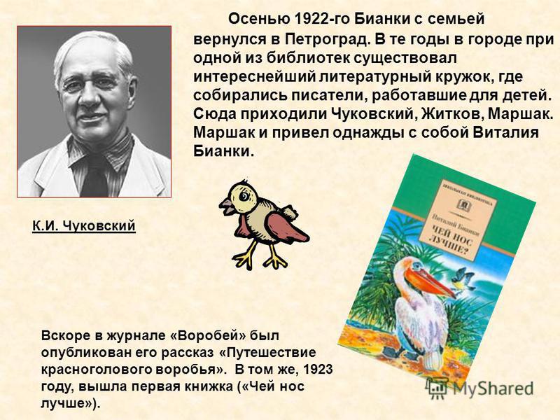 Осенью 1922-го Бианки с семьей вернулся в Петроград. В те годы в городе при одной из библиотек существовал интереснейший литературный кружок, где собирались писатели, работавшие для детей. Сюда приходили Чуковский, Житков, Маршак. Маршак и привел одн