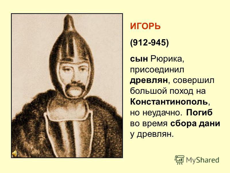 ИГОРЬ (912-945) сын Рюрика, присоединил древлян, совершил большой поход на Константинополь, но неудачно. Погиб во время сбора дани у древлян.