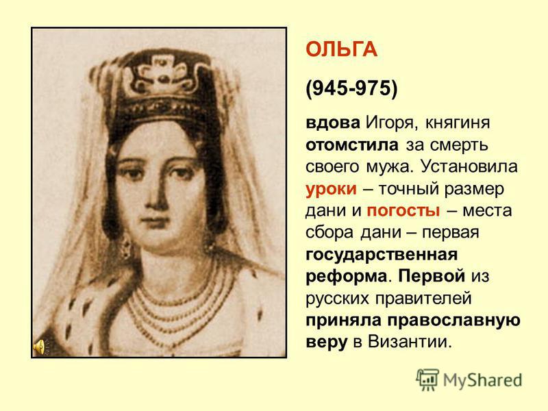 ОЛЬГА (945-975) вдова Игоря, княгиня отомстила за смерть своего мужа. Установила уроки – точный размер дани и погосты – места сбора дани – первая государственная реформа. Первой из русских правителей приняла православную веру в Византии.