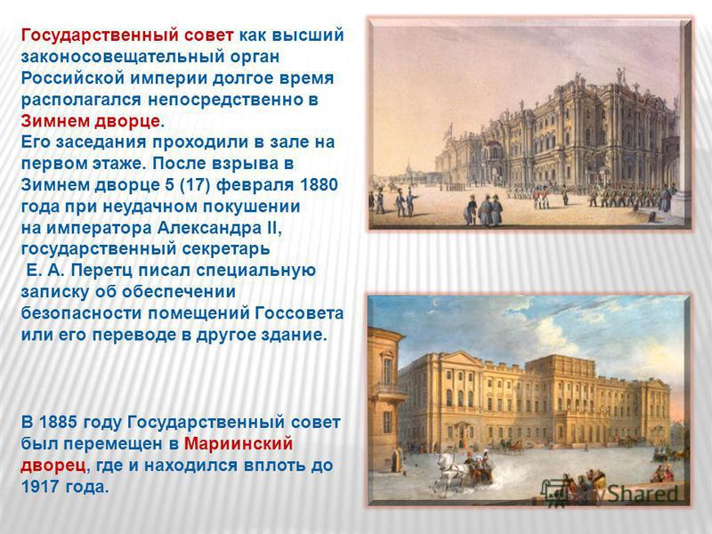 Государственный совет как высший законосовещательный орган Российской империи долгое время располагался непосредственно в Зимнем дворце. Его заседания проходили в зале на первом этаже. После взрыва в Зимнем дворце 5 (17) февраля 1880 года при неудачн