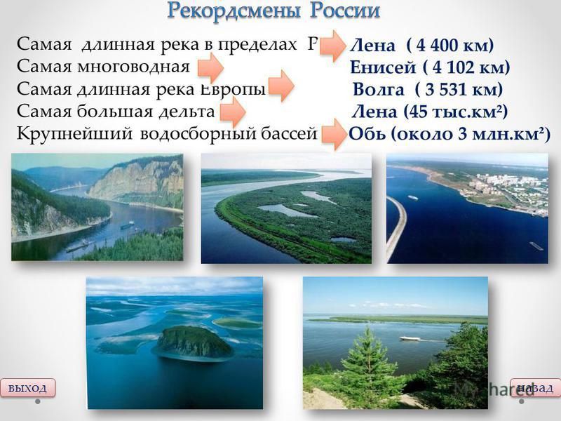 выход назад Самая длинная река в пределах РФ - Самая многоводная - Самая длинная река Европы – Самая большая дельта – Крупнейший водосборный бассейн - Лена ( 4 400 км) Енисей ( 4 102 км) Волга ( 3 531 км) Лена (45 тыс.км²) Обь (около 3 млн.км ²)