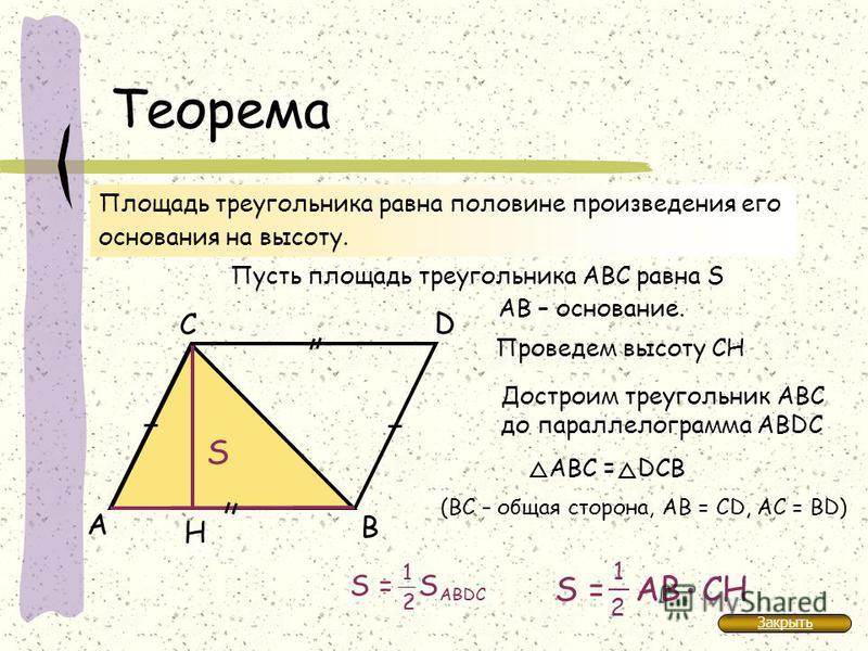 Теорема А В С Н Площадь треугольника равна половине произведения его основания на высоту. Пусть площадь треугольника АВС равна S АB – основание. Проведем высоту CH S Достроим треугольник АBС до параллелограмма АВDC АВС = DСВ (ВС – общая сторона, АВ =