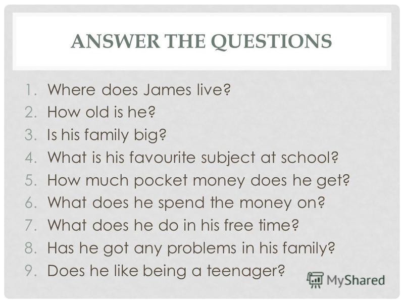 ANSWER THE QUESTIONS 1.Where does James live? 2.How old is he? 3.Is his family big? 4.What is his favourite subject at school? 5.How much pocket money does he get? 6.What does he spend the money on? 7.What does he do in his free time? 8.Has he got an