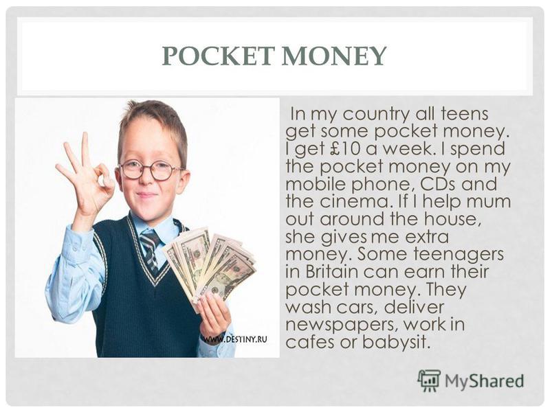 POCKET MONEY In my country all teens get some pocket money. I get £10 a week. I spend the pocket money on my mobile phone, CDs and the cinema. If I help mum out around the house, she gives me extra money. Some teenagers in Britain can earn their pock
