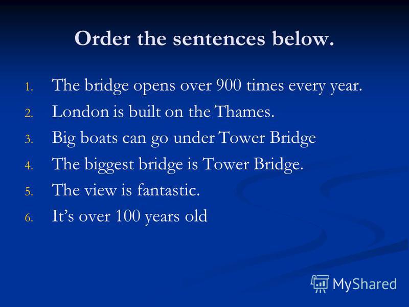 Order the sentences below. 1. 1. The bridge opens over 900 times every year. 2. 2. London is built on the Thames. 3. 3. Big boats can go under Tower Bridge 4. 4. The biggest bridge is Tower Bridge. 5. 5. The view is fantastic. 6. 6. Its over 100 year