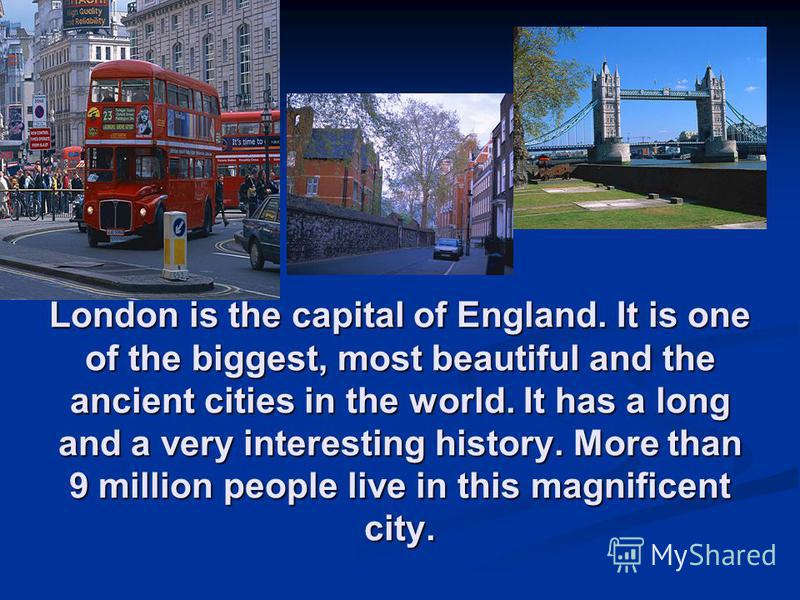 London is the capital of England. It is one of the biggest, most beautiful and the ancient cities in the world. It has a long and a very interesting history. More than 9 million people live in this magnificent city.