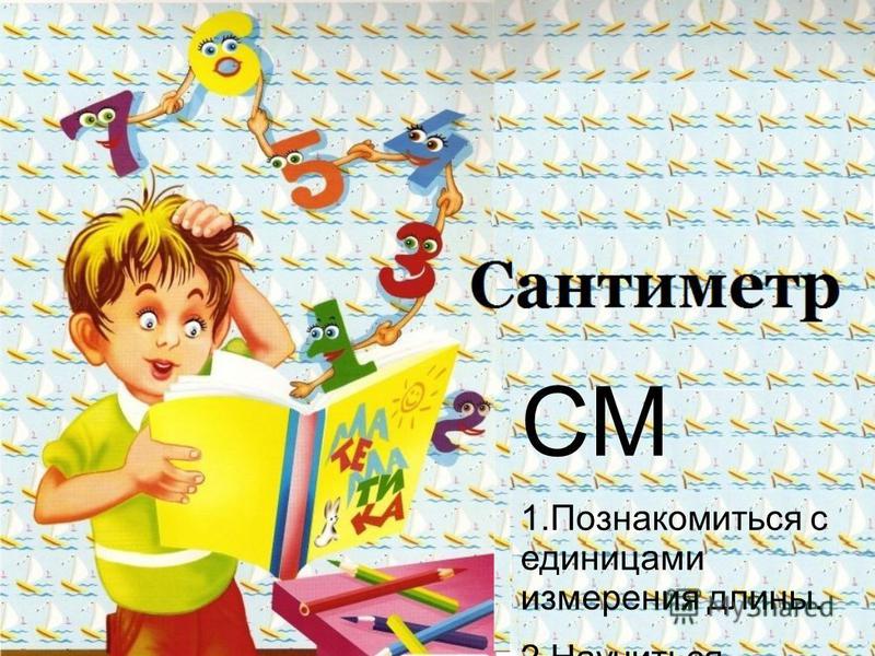 СМ 1. Познакомиться с единицами измерения длины. 2. Научиться измерять отрезки. 3. Научиться сравнивать отрезки.