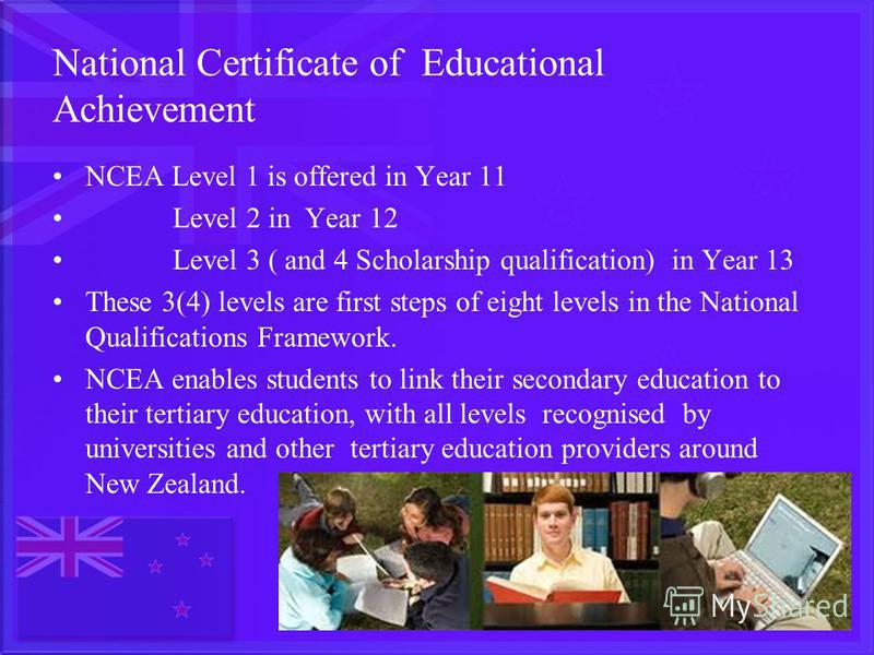 National Certificate of Educational Achievement NCEA Level 1 is offered in Year 11 Level 2 in Year 12 Level 3 ( and 4 Scholarship qualification) in Year 13 These 3(4) levels are first steps of eight levels in the National Qualifications Framework. NC