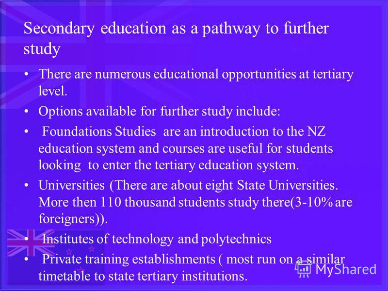 Secondary education as a pathway to further study There are numerous educational opportunities at tertiary level. Options available for further study include: Foundations Studies are an introduction to the NZ education system and courses are useful f