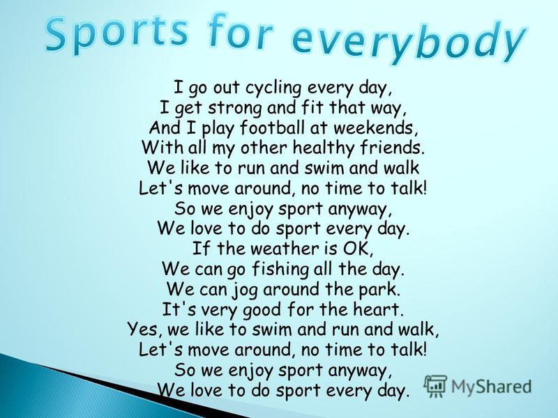 I go out cycling every day, I get strong and fit that way, And I play football at weekends, With all my other healthy friends. We like to run and swim and walk Let's move around, no time to talk! So we enjoy sport anyway, We love to do sport every da