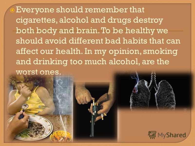 Everyone should remember that cigarettes, alcohol and drugs destroy both body and brain. To be healthy we should avoid different bad habits that can affect our health. In my opinion, smoking and drinking too much alcohol, are the worst ones.