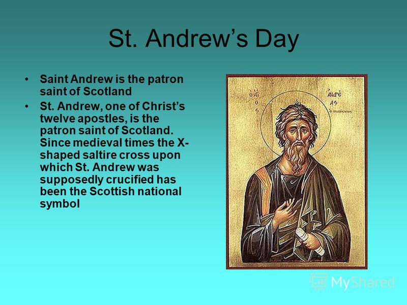 St. Andrews Day Saint Andrew is the patron saint of Scotland St. Andrew, one of Christs twelve apostles, is the patron saint of Scotland. Since medieval times the X- shaped saltire cross upon which St. Andrew was supposedly crucified has been the Sco