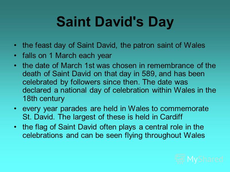 Saint David's Day the feast day of Saint David, the patron saint of Wales falls on 1 March each year the date of March 1st was chosen in remembrance of the death of Saint David on that day in 589, and has been celebrated by followers since then. The 