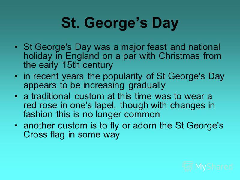St. Georges Day St George's Day was a major feast and national holiday in England on a par with Christmas from the early 15th century in recent years the popularity of St George's Day appears to be increasing gradually a traditional custom at this ti