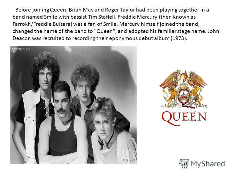 Before joining Queen, Brian May and Roger Taylor had been playing together in a band named Smile with bassist Tim Staffell. Freddie Mercury (then known as Farrokh/Freddie Bulsara) was a fan of Smile. Mercury himself joined the band, changed the name 