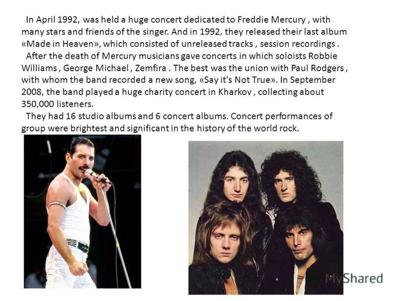 In April 1992, was held a huge concert dedicated to Freddie Mercury, with many stars and friends of the singer. And in 1992, they released their last album «Made in Heaven», which consisted of unreleased tracks, session recordings. After the death of
