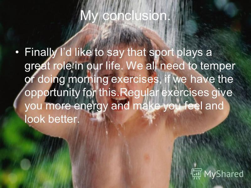 My conclusion. Finally Id like to say that sport plays a great role in our life. We all need to temper or doing morning exercises, if we have the opportunity for this.Regular exercises give you more energy and make you feel and look better.