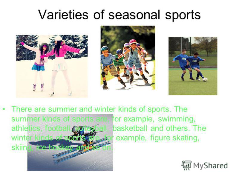 Varieties of seasonal sports There are summer and winter kinds of sports. The summer kinds of sports are, for example, swimming, athletics, football, volleyball, basketball and others. The winter kinds of sports are, for example, figure skating, skii