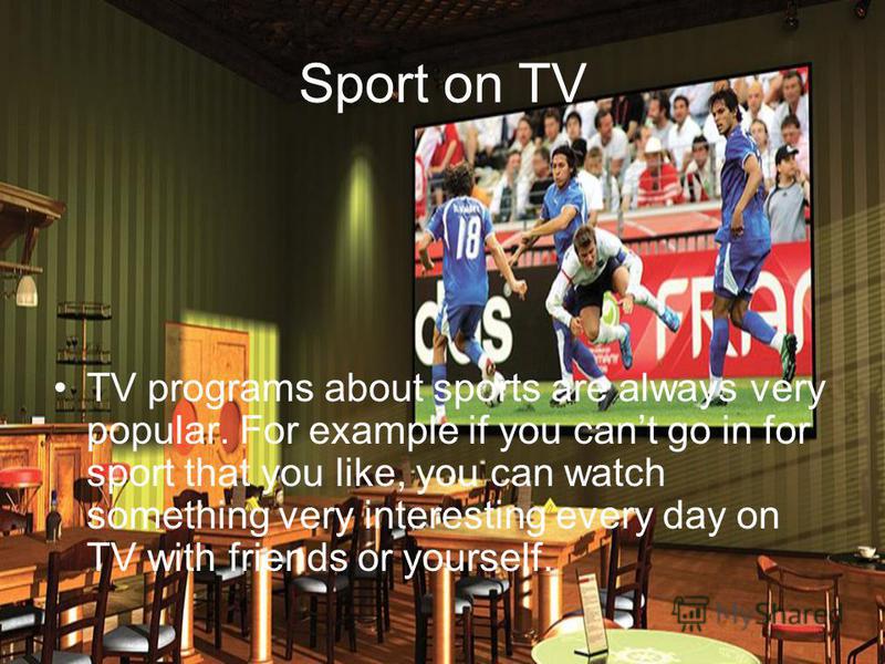 Sport on TV TV programs about sports are always very popular. For example if you cant go in for sport that you like, you can watch something very interesting every day on TV with friends or yourself.