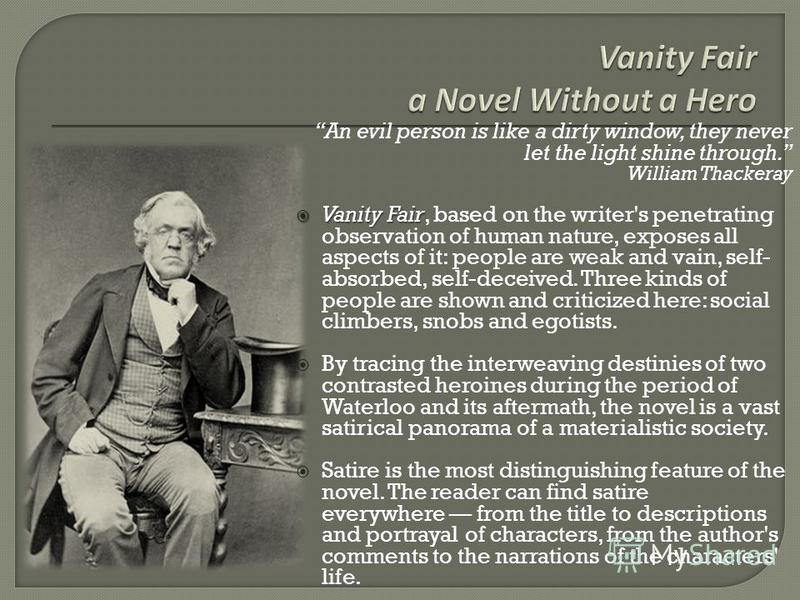 william thackeray an era without morals William makepeace thackeray's vanity fair: a novel without a hero (1847-48) is a multiplot novel tracing the varied fortunes of the charming (but vicious) becky sharp and her sometime friend, the beautiful (but blank) amelia sedley. william thackeray an era without morals William makepeace thackeray's vanity fair: a novel without a hero (1847-48) is a multiplot novel tracing the varied fortunes of the charming (but vicious) becky sharp and her sometime friend, the beautiful (but blank) amelia sedley.